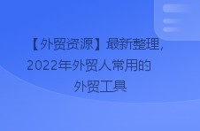 【外贸资源】最新整理，2022年外贸人常用的外贸工具