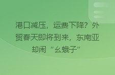 港口减压，运费下降？外贸春天即将到来，东南亚却闹“幺蛾子”